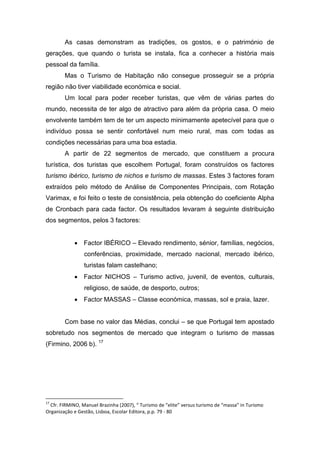 As casas demonstram as tradições, os gostos, e o património de
gerações, que quando o turista se instala, fica a conhecer a história mais
pessoal da família.
Mas o Turismo de Habitação não consegue prosseguir se a própria
região não tiver viabilidade económica e social.
Um local para poder receber turistas, que vêm de várias partes do
mundo, necessita de ter algo de atractivo para além da própria casa. O meio
envolvente também tem de ter um aspecto minimamente apetecível para que o
indivíduo possa se sentir confortável num meio rural, mas com todas as
condições necessárias para uma boa estadia.
A partir de 22 segmentos de mercado, que constituem a procura
turística, dos turistas que escolhem Portugal, foram construídos os factores
turismo ibérico, turismo de nichos e turismo de massas. Estes 3 factores foram
extraídos pelo método de Análise de Componentes Principais, com Rotação
Varimax, e foi feito o teste de consistência, pela obtenção do coeficiente Alpha
de Cronbach para cada factor. Os resultados levaram á seguinte distribuição
dos segmentos, pelos 3 factores:
 Factor IBÉRICO – Elevado rendimento, sénior, famílias, negócios,
conferências, proximidade, mercado nacional, mercado ibérico,
turistas falam castelhano;
 Factor NICHOS – Turismo activo, juvenil, de eventos, culturais,
religioso, de saúde, de desporto, outros;
 Factor MASSAS – Classe económica, massas, sol e praia, lazer.
Com base no valor das Médias, conclui – se que Portugal tem apostado
sobretudo nos segmentos de mercado que integram o turismo de massas
(Firmino, 2006 b). 17
17
Cfr. FIRMINO, Manuel Brazinha (2007), “ Turismo de “elite” versus turismo de “massa” in Turismo
Organização e Gestão, Lisboa, Escolar Editora, p.p. 79 - 80
 