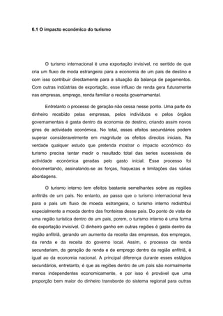 6.1 O impacto económico do turismo
O turismo internacional é uma exportação invisível, no sentido de que
cria um fluxo de moda estrangeira para a economia de um pais de destino e
com isso contribuir directamente para a situação da balança de pagamentos.
Com outras indústrias de exportação, esse influxo de renda gera futuramente
nas empresas, emprego, renda familiar e receita governamental.
Entretanto o processo de geração não cessa nesse ponto. Uma parte do
dinheiro recebido pelas empresas, pelos indivíduos e pelos órgãos
governamentais é gasta dentro da economia de destino, criando assim novos
giros de actividade económica. No total, esses efeitos secundários podem
superar consideravelmente em magnitude os efeitos directos iniciais. Na
verdade qualquer estudo que pretenda mostrar o impacto económico do
turismo precisa tentar medir o resultado total das series sucessivas de
actividade económica geradas pelo gasto inicial. Esse processo foi
documentando, assinalando-se as forças, fraquezas e limitações das várias
abordagens.
O turismo interno tem efeitos bastante semelhantes sobre as regiões
anfitriãs de um país. No entanto, ao passo que o turismo internacional leva
para o país um fluxo de moeda estrangeira, o turismo interno redistribui
especialmente a moeda dentro das fronteiras desse país. Do ponto de vista de
uma região turística dentro de um pais, porem, o turismo interno é uma forma
de exportação invisível. O dinheiro ganho em outras regiões é gasto dentro da
região anfitriã, gerando um aumento da receita das empresas, dos empregos,
da renda e da receita do governo local. Assim, o processo da renda
secundariam, da geração de renda e de emprego dentro da região anfitriã, é
igual ao da economia nacional. A principal diferença durante esses estágios
secundários, entretanto, é que as regiões dentro de um país são normalmente
menos independentes economicamente, e por isso é provável que uma
proporção bem maior do dinheiro transborde do sistema regional para outras
 