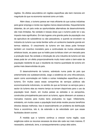 regiões. Os efeitos secundários em regiões especificas são bem menores em
magnitude do que na economia nacional como um todo.
Além disso, o turismo parece ser mais eficiente do que outras indústrias
para gerar emprego e renda nas regiões menos desenvolvidas, frequentemente
distantes, de um país onde as oportunidades alternativas de desenvolvimento
são mais limitadas. Na verdade é nessas áreas que o turismo pode ter o seu
impacto mais significativo. Em tais lugares uma grande parte da população vive
da agricultura de subsistência ou são pescadores, e quando se envolvem na
indústria do turismo sua renda familiar sofre um acréscimo bastante grande em
termos relativos. O crescimento do turismo em tais áreas pode fornecer
também um incentivo monetário para a continuidade de muitos artesanatos
artísticos locais, ao passo que os hotéis para turísticas criam um mercado para
a produção local. Na verdade a introdução de uma industria de turismo em tais
áreas pode ter um efeito proporcionalmente muito maior sobre o bem-estar da
população residente do que o resultante da mesma quantidade de turismo em
partes mais desenvolvidas do país.
O desenvolvimento do turismo, sobretudo numa parte do país que
anteriormente era subdesenvolvida, exige a existência de uma infra-estrutura,
assim como acomodação em hotéis e outras instalações específicas para o
turismo. Em muitos casos essas companhias de serviços públicos são
economicamente indivisíveis, no sentido de que ao fornecer os serviços para o
sector do turismo elas ao mesmo tempo os tornam disponíveis para o uso da
população local. Assim, em muitos países as estradas e os aeroportos,
construídos principalmente para servir ao turismo, agora oferecem um acesso a
mercados maiores para muitos bens produzidos no lugar. Infelizmente,
entretanto, em muitos casos a população local ainda recebe poucos benefícios
directos dessas melhorias. Isso é essencialmente um problema de distribuição
física e económica, isto é, da extensão e da velocidade com que essas
facilidades devem ocorrer.
À medida que o turismo continua a crescer numa região, suas
exigências sobre os recursos escassos da área são cada vez mais maiores. É
necessário, sobretudo, terra, e consequentemente o preço dela sobre.
 