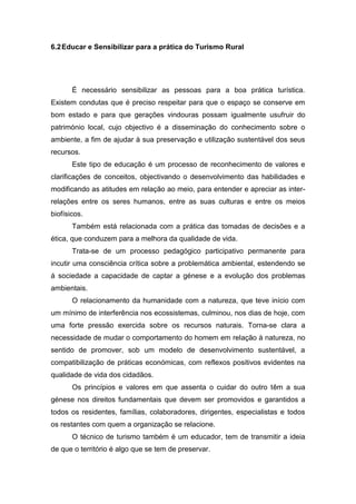 6.2Educar e Sensibilizar para a prática do Turismo Rural
É necessário sensibilizar as pessoas para a boa prática turística.
Existem condutas que é preciso respeitar para que o espaço se conserve em
bom estado e para que gerações vindouras possam igualmente usufruir do
património local, cujo objectivo é a disseminação do conhecimento sobre o
ambiente, a fim de ajudar à sua preservação e utilização sustentável dos seus
recursos.
Este tipo de educação é um processo de reconhecimento de valores e
clarificações de conceitos, objectivando o desenvolvimento das habilidades e
modificando as atitudes em relação ao meio, para entender e apreciar as inter-
relações entre os seres humanos, entre as suas culturas e entre os meios
biofísicos.
Também está relacionada com a prática das tomadas de decisões e a
ética, que conduzem para a melhora da qualidade de vida.
Trata-se de um processo pedagógico participativo permanente para
incutir uma consciência crítica sobre a problemática ambiental, estendendo se
á sociedade a capacidade de captar a génese e a evolução dos problemas
ambientais.
O relacionamento da humanidade com a natureza, que teve início com
um mínimo de interferência nos ecossistemas, culminou, nos dias de hoje, com
uma forte pressão exercida sobre os recursos naturais. Torna-se clara a
necessidade de mudar o comportamento do homem em relação à natureza, no
sentido de promover, sob um modelo de desenvolvimento sustentável, a
compatibilização de práticas económicas, com reflexos positivos evidentes na
qualidade de vida dos cidadãos.
Os princípios e valores em que assenta o cuidar do outro têm a sua
génese nos direitos fundamentais que devem ser promovidos e garantidos a
todos os residentes, famílias, colaboradores, dirigentes, especialistas e todos
os restantes com quem a organização se relacione.
O técnico de turismo também é um educador, tem de transmitir a ideia
de que o território é algo que se tem de preservar.
 
