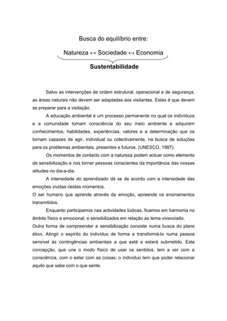 Busca do equilíbrio entre:
Natureza ↔ Sociedade ↔ Economia
Sustentabilidade
Salvo as intervenções de ordem estrutural, operacional e de segurança,
as áreas naturais não devem ser adaptadas aos visitantes. Estes é que devem
se preparar para a visitação.
A educação ambiental é um processo permanente no qual os indivíduos
e a comunidade tomam consciência do seu meio ambiente e adquirem
conhecimentos, habilidades, experiências, valores e a determinação que os
tornam capazes de agir, individual ou colectivamente, na busca de soluções
para os problemas ambientais, presentes e futuros. (UNESCO, 1987).
Os momentos de contacto com a natureza podem actuar como elemento
de sensibilização e nos tornar pessoas conscientes da importância das nossas
atitudes no dia-a-dia.
A intensidade do aprendizado dá se de acordo com a intensidade das
emoções vividas nestes momentos.
O ser humano que aprende através da emoção, apreende os ensinamentos
transmitidos.
Enquanto participamos nas actividades lúdicas, ficamos em harmonia no
âmbito físico e emocional, e sensibilizados em relação ao tema vivenciado.
Outra forma de compreender a sensibilização consiste numa busca do plano
ético. Atingir o espírito do indivíduo de forma a transformá-lo numa pessoa
sensível às contingências ambientais a que está e estará submetido. Esta
concepção, que une o modo físico de usar os sentidos, tem a ver com a
consciência, com o estar com as coisas; o indivíduo tem que poder relacionar
aquilo que sabe com o que sente.
 
