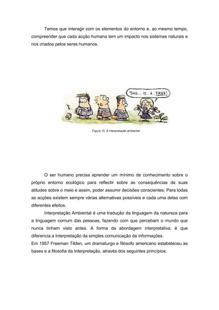 Temos que interagir com os elementos do entorno e, ao mesmo tempo,
compreender que cada acção humana tem um impacto nos sistemas naturais e
nos criados pelos seres humanos.
Figura 15. A interpretação ambiental
O ser humano precisa aprender um mínimo de conhecimento sobre o
próprio entorno ecológico para reflectir sobre as consequências de suas
atitudes sobre o meio e assim, poder assumir decisões conscientes. Para todas
as acções existem sempre várias alternativas possíveis e cada uma delas com
diferentes efeitos.
Interpretação Ambiental é uma tradução da linguagem da natureza para
a linguagem comum das pessoas, fazendo com que percebam o mundo que
nunca tinham visto antes. A forma da abordagem interpretativa, é que
diferencia a Interpretação da simples comunicação de informações.
Em 1957 Freeman Tilden, um dramaturgo e filósofo americano estabeleceu as
bases e a filosofia da Interpretação, através dos seguintes princípios:
 