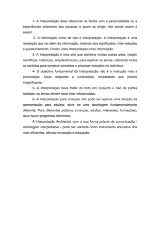 1- A Interpretação deve relacionar os factos com a personalidade ou a
experiências anteriores das pessoas a quem se dirige; não sendo assim é
estéril;
I2- A informação como tal não é interpretação. A Interpretação é uma
revelação que vai além da informação, tratando dos significados, inter-relações
e questionamento. Porém, toda Interpretação inclui informação; ambiental
3- A Interpretação é uma arte que combina muitas outras artes, (sejam
científicas, históricas, arquitectónicas), para explicar os temas, utilizando todos
os sentidos para construir conceitos e provocar reacções no indivíduo;
4- O objectivo fundamental da Interpretação não é a instrução mas a
provocação. Deve despertar a curiosidade, ressaltando que parece
insignificante;
5- A Interpretação deve tratar do todo em conjunto e não de partes
isoladas; os temas devem estar inter-relacionados;
6- A Interpretação para crianças não pode ser apenas uma diluição da
apresentação para adultos; deve ter uma abordagem fundamentalmente
diferente. Para diferentes públicos (crianças, adultos, interesses, formações),
deve haver programas diferentes.
A Interpretação Ambiental, com a sua forma própria de comunicação -
abordagem interpretativa - pode ser utilizada como instrumento educativo dos
mais eficientes, aliando recreação e educação.
 