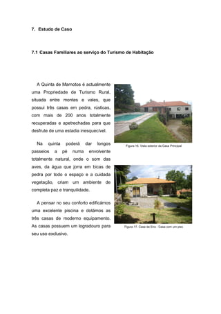 7. Estudo de Caso
7.1 Casas Familiares ao serviço do Turismo de Habitação
A Quinta de Marnotos é actualmente
uma Propriedade de Turismo Rural,
situada entre montes e vales, que
possui três casas em pedra, rústicas,
com mais de 200 anos totalmente
recuperadas e apetrechadas para que
desfrute de uma estadia inesquecível.
Na quinta poderá dar longos
passeios a pé numa envolvente
totalmente natural, onde o som das
aves, da água que jorra em bicas de
pedra por todo o espaço e a cuidada
vegetação, criam um ambiente de
completa paz e tranquilidade.
A pensar no seu conforto edificámos
uma excelente piscina e dotámos as
três casas de moderno equipamento.
As casas possuem um logradouro para
seu uso exclusivo.
Figura 16. Vista exterior da Casa Principal
Figura 17. Casa da Eira - Casa com um piso
 