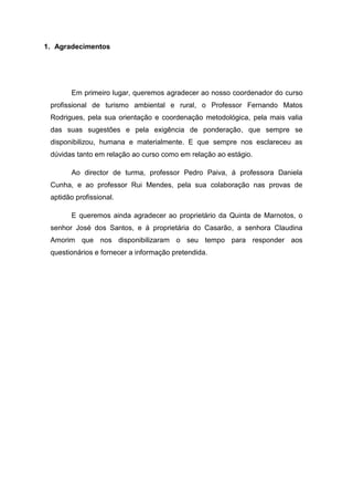 1. Agradecimentos
Em primeiro lugar, queremos agradecer ao nosso coordenador do curso
profissional de turismo ambiental e rural, o Professor Fernando Matos
Rodrigues, pela sua orientação e coordenação metodológica, pela mais valia
das suas sugestões e pela exigência de ponderação, que sempre se
disponibilizou, humana e materialmente. E que sempre nos esclareceu as
dúvidas tanto em relação ao curso como em relação ao estágio.
Ao director de turma, professor Pedro Paiva, á professora Daniela
Cunha, e ao professor Rui Mendes, pela sua colaboração nas provas de
aptidão profissional.
E queremos ainda agradecer ao proprietário da Quinta de Marnotos, o
senhor José dos Santos, e á proprietária do Casarão, a senhora Claudina
Amorim que nos disponibilizaram o seu tempo para responder aos
questionários e fornecer a informação pretendida.
 