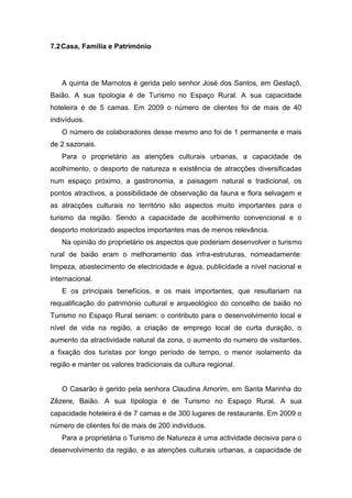 7.2Casa, Família e Património
A quinta de Marnotos é gerida pelo senhor José dos Santos, em Gestaçô,
Baião. A sua tipologia é de Turismo no Espaço Rural. A sua capacidade
hoteleira é de 5 camas. Em 2009 o número de clientes foi de mais de 40
indivíduos.
O número de colaboradores desse mesmo ano foi de 1 permanente e mais
de 2 sazonais.
Para o proprietário as atenções culturais urbanas, a capacidade de
acolhimento, o desporto de natureza e existência de atracções diversificadas
num espaço próximo, a gastronomia, a paisagem natural e tradicional, os
pontos atractivos, a possibilidade de observação da fauna e flora selvagem e
as atracções culturais no território são aspectos muito importantes para o
turismo da região. Sendo a capacidade de acolhimento convencional e o
desporto motorizado aspectos importantes mas de menos relevância.
Na opinião do proprietário os aspectos que poderiam desenvolver o turismo
rural de baião eram o melhoramento das infra-estruturas, nomeadamente:
limpeza, abastecimento de electricidade e água, publicidade a nível nacional e
internacional.
E os principais benefícios, e os mais importantes, que resultariam na
requalificação do património cultural e arqueológico do concelho de baião no
Turismo no Espaço Rural seriam: o contributo para o desenvolvimento local e
nível de vida na região, a criação de emprego local de curta duração, o
aumento da atractividade natural da zona, o aumento do numero de visitantes,
a fixação dos turistas por longo período de tempo, o menor isolamento da
região e manter os valores tradicionais da cultura regional.
O Casarão é gerido pela senhora Claudina Amorim, em Santa Marinha do
Zêzere, Baião. A sua tipologia é de Turismo no Espaço Rural. A sua
capacidade hoteleira é de 7 camas e de 300 lugares de restaurante. Em 2009 o
número de clientes foi de mais de 200 indivíduos.
Para a proprietária o Turismo de Natureza é uma actividade decisiva para o
desenvolvimento da região, e as atenções culturais urbanas, a capacidade de
 