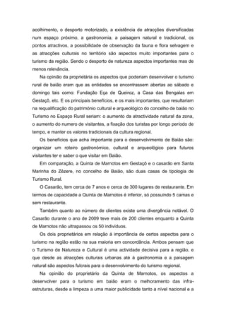 acolhimento, o desporto motorizado, a existência de atracções diversificadas
num espaço próximo, a gastronomia, a paisagem natural e tradicional, os
pontos atractivos, a possibilidade de observação da fauna e flora selvagem e
as atracções culturais no território são aspectos muito importantes para o
turismo da região. Sendo o desporto de natureza aspectos importantes mas de
menos relevância.
Na opinião da proprietária os aspectos que poderiam desenvolver o turismo
rural de baião eram que as entidades se encontrassem abertas ao sábado e
domingo tais como: Fundação Eça de Queiroz, a Casa das Bengalas em
Gestaçô, etc. E os principais benefícios, e os mais importantes, que resultariam
na requalificação do património cultural e arqueológico do concelho de baião no
Turismo no Espaço Rural seriam: o aumento da atractividade natural da zona,
o aumento do numero de visitantes, a fixação dos turistas por longo período de
tempo, e manter os valores tradicionais da cultura regional.
Os benefícios que acha importante para o desenvolvimento de Baião são:
organizar um roteiro gastronómico, cultural e arqueológico para futuros
visitantes ter e saber o que visitar em Baião.
Em comparação, a Quinta de Marnotos em Gestaçô e o casarão em Santa
Marinha do Zêzere, no concelho de Baião, são duas casas de tipologia de
Turismo Rural.
O Casarão, tem cerca de 7 anos e cerca de 300 lugares de restaurante. Em
termos de capacidade a Quinta de Marnotos é inferior, só possuindo 5 camas e
sem restaurante.
Também quanto ao número de clientes existe uma divergência notável. O
Casarão durante o ano de 2009 teve mais de 200 clientes enquanto a Quinta
de Marnotos não ultrapassou os 50 indivíduos.
Os dois proprietários em relação á importância de certos aspectos para o
turismo na região estão na sua maioria em concordância. Ambos pensam que
o Turismo de Natureza e Cultural é uma actividade decisiva para a região, e
que desde as atracções culturais urbanas até á gastronomia e a paisagem
natural são aspectos fulcrais para o desenvolvimento do turismo regional.
Na opinião do proprietário da Quinta de Marnotos, os aspectos a
desenvolver para o turismo em baião eram o melhoramento das infra-
estruturas, desde a limpeza a uma maior publicidade tanto a nível nacional e a
 