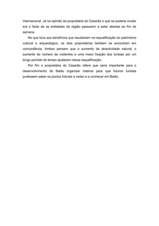 internacional. Já na opinião da proprietária do Casarão o que se poderia mudar
era o facto de as entidades da região passarem a estar abertas ao fim de
semana.
No que toca aos benefícios que resultariam na requalificação do património
cultural e arqueológico, os dois proprietários também se encontram em
concordância. Ambos pensam que o aumento da atractividade natural, o
aumento do número de visitantes e uma maior fixação dos turistas por um
longo período de tempo ajudaram nessa requalificação.
Por fim a proprietária do Casarão refere que seria importante para o
desenvolvimento de Baião organizar roteiros para que futuros turistas
pudessem saber os pontos fulcrais a visitar e a conhecer em Baião.
 