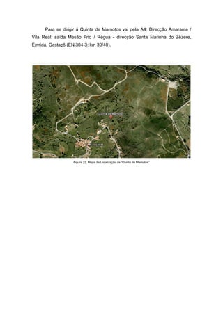 Para se dirigir á Quinta de Marnotos vai pela A4: Direcção Amarante /
Vila Real: saída Mesão Frio / Régua - direcção Santa Marinha do Zêzere,
Ermida, Gestaçô (EN 304-3: km 39/40).
Figura 22. Mapa da Localização da “Quinta de Marnotos”
 