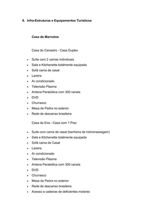 8. Infra-Estruturas e Equipamentos Turísticos
Casa de Marnotos
Casa do Canastro - Casa Duplex
 Suite com 2 camas individuais
 Sala e Kitchenette totalmente equipada
 Sofá cama de casal
 Lareira
 Ar condicionado
 Televisão Plasma
 Antena Parabólica com 300 canais
 DVD
 Churrasco
 Mesa de Pedra no exterior
 Rede de descanso brasileira
Casa da Eira - Casa com 1 Piso
 Suite com cama de casal (banheira de hidromassagem)
 Sala e Kitchenette totalmente equipada
 Sofá cama de Casal
 Lareira
 Ar condicionado
 Televisão Plasma
 Antena Parabólica com 300 canais
 DVD
 Churrasco
 Mesa de Pedra no exterior
 Rede de descanso brasileira
 Acesso a cadeiras de deficientes motores
 
