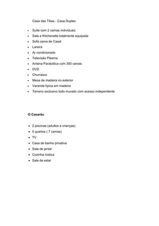 Casa das Tílias - Casa Duplex
 Suite com 2 camas individuais
 Sala e Kitchenette totalmente equipada
 Sofá cama de Casal
 Lareira
 Ar condicionado
 Televisão Plasma
 Antena Parabólica com 300 canais
 DVD
 Churrasco
 Mesa de madeira no exterior
 Varanda típica em madeira
 Terreno exclusivo todo murado com acesso independente
O Casarão
 2 piscinas (adultos e crianças)
 5 quartos ( 7 camas)
 TV
 Casa de banho privativa
 Sala de jantar
 Cozinha rústica
 Sala de estar
 