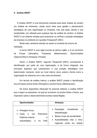9. Análise SWOT
A Análise SWOT é uma ferramenta utilizada para fazer análise de cenário
(ou análise de ambiente), usada como base para gestão e planeamento
estratégico de uma organização ou empresa, mas que pode, devido a sua
simplicidade, ser utilizada para qualquer tipo de análise de cenário. A Análise
SWOT é um sistema simples para posicionar ou verificar a posição estratégica
da empresa no ambiente em questão (Tarapanoff, 2001).
Neste caso, tentamos estudar as casas no contexto de turismo de
habitação.
O termo SWOT é uma sigla oriunda do idioma inglês, e é um acrónimo
de Forças (Strengths), Fraquezas (Weaknesses), Oportunidades
(Opportunities) e Ameaças (Threats).
Assim, a análise SWOT, segundo Tarapanoff (2001), corresponde à
identificação, por parte de uma organização, e de forma integrada, dos
principais aspectos que caracterizam a sua posição estratégica num
determinado momento, tanto ao nível interno como externo (forma como a
organização se relaciona com o seu meio envolvente).
Em termos de análise interna, a análise SWOT propõe a identificação
dos principais pontos fortes (Strengths) e pontos fracos (Weaknesses).
Do breve diagnóstico efectuado foi possível elaborar a análise SWOT
que a seguir se apresenta, na qual se sumariam os pontos fortes e fracos, que
impendem sobre o desenvolvimento turístico desta Região.
Oportunidades Ameaças
 Paisagem única;
 Vasto e rico Património
Histórico-cultural e
arqueológico, e na forte
 População envelhecida e
desertificação;
 Baixos níveis de escolaridade
 Acessibilidades inter e intra-
regionais ainda em estado
 