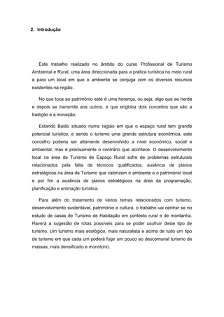 2. Introdução
Este trabalho realizado no âmbito do curso Profissional de Turismo
Ambiental e Rural, uma área direccionada para a prática turística no meio rural
e para um local em que o ambiente se conjuga com os diversos recursos
existentes na região.
No que toca ao património este é uma herança, ou seja, algo que se herda
e depois se transmite aos outros, e que engloba dois conceitos que são a
tradição e a inovação.
Estando Baião situado numa região em que o espaço rural tem grande
potencial turístico, e sendo o turismo uma grande estrutura económica, este
concelho poderia ser altamente desenvolvido a nível económico, social e
ambiental, mas é precisamente o contrário que acontece. O desenvolvimento
local na área de Turismo de Espaço Rural sofre de problemas estruturais
relacionados pela falta de técnicos qualificados, ausência de planos
estratégicos na área de Turismo que valorizem o ambiente e o património local
e por fim a ausência de planos estratégicos na área da programação,
planificação e animação turística.
Para além do tratamento de vários temas relacionados com turismo,
desenvolvimento sustentável, património e cultura, o trabalho vai centrar se no
estudo de casas de Turismo de Habitação em contexto rural e de montanha.
Haverá a sugestão de rotas possíveis para se poder usufruir deste tipo de
turismo. Um turismo mais ecológico, mais naturalista e acima de tudo um tipo
de turismo em que cada um poderá fugir um pouco ao descomunal turismo de
massas, mais densificado e monótono.
 