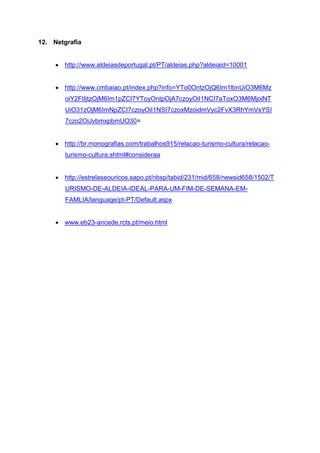 12. Netgrafia
 http://www.aldeiasdeportugal.pt/PT/aldeias.php?aldeiaid=10001
 http://www.cmbaiao.pt/index.php?info=YTo0OntzOjQ6Im1lbnUiO3M6Mz
oiY2FtIjtzOjM6Im1pZCI7YToyOntpOjA7czoyOiI1NCI7aToxO3M6MjoiNT
UiO31zOjM6ImNpZCI7czoyOiI1NSI7czoxMzoidmVyc2FvX3RhYmVsYSI
7czo2OiJvbmxpbmUO30=
 http://br.monografias.com/trabalhos915/relacao-turismo-cultura/relacao-
turismo-cultura.shtml#consideraa
 http://estrelaseouricos.sapo.pt/nbsp/tabid/231/mid/658/newsid658/1502/T
URISMO-DE-ALDEIA-IDEAL-PARA-UM-FIM-DE-SEMANA-EM-
FAMLIA/language/pt-PT/Default.aspx
 www.eb23-ancede.rcts.pt/meio.html
 