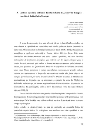 11
3. Contexto espacial e ambiental da rota da Serra da Aboboreira da região –
concelho de Baião (Baixo Tâmega)
“a terra que pisais é sagrada.
nestas chãs, nos dias de calor,
quando as ervas se erguem imóveis,
negras, extasiadas de luz.”
Victor Oliveira Jorge (1888)
In Poemas Aboboraicas
A serra da Aboboreira tem sido alvo de vários e diversificados estudos, ma
nunca houve a capacidade de desenvolver um estudo global de forma sistemática e
transversal. O único estudo sistemático foi realizado desde 1978 a 1992 pela equipa do
arqueólogo e professor universitário Doutor Victor Oliveira Jorge. Este autor
considerava em estudo publicado que «esta “Serra” apresenta, nas suas encostas,
testemunhos de fenómenos geológicos que poderão ser de algum interesse para o
estudo do meio ambiente que rodeou o homem em épocas remotas, quiçá durante a
última fase glaciária do Quaternário. Trata-se de depósitos de vertente (incluindo,
umas vezes, blocos angulosos, e, outras, cascalheiras compostas por grandes calhaus
rolados por arrastamento a longo das encostas) que ainda não foram objecto da
atenção que mereciam por parte de especialistas2
». O autor evidencia a diferenciação
arquitectónica as tipologias que se encontram o planalto da serra da Aboboreira.
Referindo, inclusive que em termos arquitectónicos deve-se acentuar a diversidade, ou
polimorfismo, das construções, tanto ao nível das mamoas como das suas estruturas
internas (1988: 6).
Estudo este que culminou com grandes contributos para a compreensão e estudo
do megalitismo do noroeste peninsular. Este trabalho teve mais tarde continuidade com
a arqueóloga Carla Stockler com a dissertação da sua tese de mestrado sobre o mesmo
campo arqueológico.
Outros estudos se desenvolveram na área do ambiente, da geografia física, do
património arquitectónico, do ecologismo, mas nenhum teve esta capacidade e este
2
Cfr, por exemplo, Victor oliveira Jorge (1988) “Campo Arqueológico da Serra da Aboboreira.
Arqueologia do Concelho de Baião. Resultados de 10 anos de trabalho” in revista Arqueologia, 17, Porto.
Edição Grupo de Estudos Arqueológicos do Porto, pp.5 a 26
 