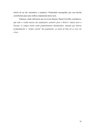 12
mérito de ser tão sistemático e produtivo. Produzindo monografias que sem duvida
contribuíram para uma melhor compreensão desta serra.
Podemos, ainda referenciar que na revista Bayam, Daniel Carvalho considerava,
que com a «saída maciça das populações, primeiro para o Brasil e depois para a
Europa, os campos foram sendo paulatinamente abandonados, situação que alterou
profundamente o “modus vivendi” das populações, ao ponto de hoje ali se viver em
crise».
 