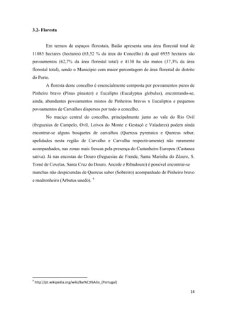 14
3.2- Floresta
Em termos de espaços florestais, Baião apresenta uma área florestal total de
11085 hectares (hectares) (63,52 % da área do Concelho) da qual 6955 hectares são
povoamentos (62,7% da área florestal total) e 4130 ha são matos (37,3% da área
florestal total), sendo o Município com maior percentagem de área florestal do distrito
do Porto.
A floresta deste concelho é essencialmente composta por povoamentos puros de
Pinheiro bravo (Pinus pinaster) e Eucalipto (Eucalyptus globulus), encontrando-se,
ainda, abundantes povoamentos mistos de Pinheiros bravos x Eucaliptos e pequenos
povoamentos de Carvalhos dispersos por todo o concelho.
No maciço central do concelho, principalmente junto ao vale do Rio Ovil
(freguesias de Campelo, Ovil, Loivos do Monte e Gestaçô e Valadares) podem ainda
encontrar-se alguns bosquetes de carvalhos (Quercus pyrenaica e Quercus robur,
apelidados nesta região de Carvalho e Carvalha respectivamente) não raramente
acompanhados, nas zonas mais frescas pela presença do Castanheiro Europeu (Castanea
sativa). Já nas encostas do Douro (freguesias de Frende, Santa Marinha do Zêzere, S.
Tomé de Covelas, Santa Cruz do Douro, Ancede e Ribadouro) é possível encontrar-se
manchas não despiciendas de Quercus suber (Sobreiro) acompanhado de Pinheiro bravo
e medronheiro (Arbutus unedo). 4
4
http://pt.wikipedia.org/wiki/Bai%C3%A3o_(Portugal)
 