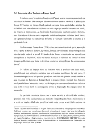 15
3.3- Breve nota sobre Turismo no Espaço Rural
O turismo como “evento totalmente social” pode levar a mudanças estruturais na
sociedade de forma a criar situações de conflitualidade entre os turistas e as populações
locais. O Tursimo no Espaço Rural pretende ser uma forma controlada e contida de
actividade e de mercado turístico dentre de uma carga que valorize os contextos locais,
de pequena e média escala. A elasticidade da comunidade local em aceitar o turismo,
esta dependente da forma como o operador turístico olha para a realidade local, isto é,
se a prática turística é desenvolvida de forma a valorizar o ambiente, a natureza e o
património local.
No Turismo de Espaço Rural (TER) existe o reconhecimento de que a população
local é parte da herança cultural, e portanto, merece ser valorizada, no respeito pela sua
singularidade cultural e social. Evitando desta forma a construção de estereótipos
etnográficos e folclóricos, mais ou menos plásticos e efémeros ao serviço de uma
imagem publicitária que ilude e desvirtua a natureza antropológica das comunidades
locais5
.
O Turismo de Espaço Rural ou Turismo Rural é praticado em áreas rurais,
possibilitando aos visitantes participar nas actividades quotidianas da vida rural. É
intensamente procurado por pessoas que vivem e residem em grandes centros urbanos e
que procuram no Turismo de Espaço Rural o descanso físico e mental. Este Turismo
rural possibilita ao homem do campo, ou devia proporcionar uma alternativa económica
que evite o êxodo rural e a consequente erosão e degradação dos espaços rurais de
montanha.
Os produtos turísticos devem ser o mais variado e diversificado possível,
primeiro para evitar a concorrência do mercado, e segundo para evitar a massificação e
a perda de biodiversidade dos territórios locais onde exerce a actividade turística. A
5
Sobre a questão da manipulação da Imagem e da sua autenticidade o antropólogo Fernando Matos
Rodrigues, considera por exemplo que «Dominada pela cultura da imagem e por uma obsessão pelas
imagens; aqui as massas humanas transformam-se elas próprias em objecto e imagem; no imediato o
espaço visual pós-moderno perdeu o sentido da distância/tempo e do espaço/tempo, estamos perante
um espaço homogéneo e fragmentado ao mesmo temo» in AS IMAGENS QUE NOS VÊEM (Bernardo
Pinto de Almeida, Coord.)Porto, Edição da Associação Para o Desenvolvimento da Cooperação em
Arqueologia Penínsular, 2003, pp.82-83.
 