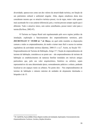 16
diversidade, aparece-nos como um dos valores da atractividade turística, em função de
um património cultural e ambiental singular. Aliás, alguns estudiosos desta área
consideram mesmo que «o atractivo turístico possui, via de regra, maior valor quanto
mais acentuado for o seu carácter diferencial, pois, o turista procura sempre aquilo que é
diferente. Tudo o atractivo único, sem outros semelhantes, possui maior valor para o
turista (De Rose, 2002:47).
O Turismo no Espaço Rural está regulamentado pelo novo regime jurídico da
instalação, exploração e funcionamento dos empreendimentos turísticos, pelo
DECRETO-LEI N.º 39/2008 de 7 de Março, no qual estão reunidos as disposições
comuns a todos os empreendimentos, de modo a tornar mais fácil o acesso às normas
reguladoras da actividade turística (Quintas, 2008:13 e ss.)6
. Assim, na Secção VII –
Empreendimentos de Turismo de Habitação, Artigo 17.º, Noção de empreendimentos de
turismo de habitação, considera-se no ponto um – são empreendimentos de turismo de
habitação os estabelecimentos de natureza familiar instalados em imóveis antigos
particulares que, pelo seu valor arquitectónico, histórico ou artístico, sejam
representativos de uma determinada época, nomeadamente palácios e solares, podendo
localizar-se em espaços rurais ou urbanos. No ponto dois – Nos empreendimentos de
turismo de habitação o número máximo de unidades de alojamento destinadas a
hóspedes é de 15.
6
Cfr. QUINTAS, Paula (2008) O Novo Regime Jurídico de Instalação, Exploração e Funcionamento dos
Empreendimentos Turísticos. Coimbra, Edições Almedina.
 