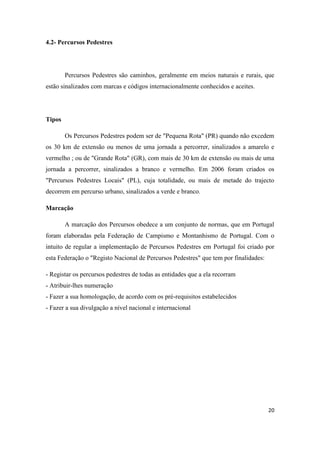 20
4.2- Percursos Pedestres
Percursos Pedestres são caminhos, geralmente em meios naturais e rurais, que
estão sinalizados com marcas e códigos internacionalmente conhecidos e aceites.
Tipos
Os Percursos Pedestres podem ser de "Pequena Rota" (PR) quando não excedem
os 30 km de extensão ou menos de uma jornada a percorrer, sinalizados a amarelo e
vermelho ; ou de "Grande Rota" (GR), com mais de 30 km de extensão ou mais de uma
jornada a percorrer, sinalizados a branco e vermelho. Em 2006 foram criados os
"Percursos Pedestres Locais" (PL), cuja totalidade, ou mais de metade do trajecto
decorrem em percurso urbano, sinalizados a verde e branco.
Marcação
A marcação dos Percursos obedece a um conjunto de normas, que em Portugal
foram elaboradas pela Federação de Campismo e Montanhismo de Portugal. Com o
intuito de regular a implementação de Percursos Pedestres em Portugal foi criado por
esta Federação o "Registo Nacional de Percursos Pedestres" que tem por finalidades:
- Registar os percursos pedestres de todas as entidades que a ela recorram
- Atribuir-lhes numeração
- Fazer a sua homologação, de acordo com os pré-requisitos estabelecidos
- Fazer a sua divulgação a nível nacional e internacional
 