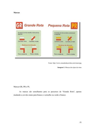 21
Marcas
Fonte: http://www.omundodacorrida.com/sinais.jpg
Imagem 1: Marcas dos tipos de rotas
Marcas GR, PR e PL
As marcas são semelhantes para os percursos de "Grande Rota", apenas
mudando a cor dos sinais para branco e vermelho ou verde e branco.
 