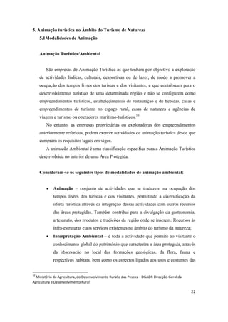 22
5. Animação turística no Âmbito do Turismo de Natureza
5.1Modalidades de Animação
Animação Turística/Ambiental
São empresas de Animação Turística as que tenham por objectivo a exploração
de actividades lúdicas, culturais, desportivas ou de lazer, de modo a promover a
ocupação dos tempos livres dos turistas e dos visitantes, e que contribuam para o
desenvolvimento turístico de uma determinada região e não se configurem como
empreendimentos turísticos, estabelecimentos de restauração e de bebidas, casas e
empreendimentos de turismo no espaço rural, casas de natureza e agências de
viagem e turismo ou operadores marítimo-turísticos.10
No entanto, as empresas proprietárias ou exploradoras dos empreendimentos
anteriormente referidos, podem exercer actividades de animação turística desde que
cumpram os requisitos legais em vigor.
A animação Ambiental é uma classificação específica para a Animação Turística
desenvolvida no interior de uma Área Protegida.
Consideram-se os seguintes tipos de modalidades de animação ambiental:
 Animação – conjunto de actividades que se traduzem na ocupação dos
tempos livres dos turistas e dos visitantes, permitindo a diversificação da
oferta turística através da integração dessas actividades com outros recursos
das áreas protegidas. Também contribui para a divulgação da gastronomia,
artesanato, dos produtos e tradições da região onde se inserem. Recursos às
infra-estruturas e aos serviços existentes no âmbito do turismo da natureza;
 Interpretação Ambiental – é toda a actividade que permite ao visitante o
conhecimento global do património que caracteriza a área protegida, através
da observação no local das formações geológicas, da flora, fauna e
respectivos habitats, bem como os aspectos ligados aos usos e costumes das
10
Ministério da Agricultura, do Desenvolvimento Rural e das Pescas – DGADR Direcção-Geral da
Agricultura e Desenvolvimento Rural
 