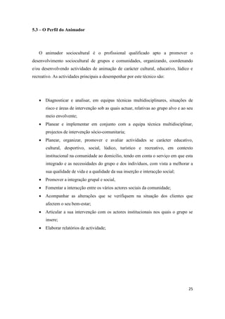25
5.3 – O Perfil do Animador
O animador sociocultural é o profissional qualificado apto a promover o
desenvolvimento sociocultural de grupos e comunidades, organizando, coordenando
e/ou desenvolvendo actividades de animação de carácter cultural, educativo, lúdico e
recreativo. As actividades principais a desempenhar por este técnico são:
 Diagnosticar e analisar, em equipas técnicas multidisciplinares, situações de
risco e áreas de intervenção sob as quais actuar, relativas ao grupo alvo e ao seu
meio envolvente;
 Planear e implementar em conjunto com a equipa técnica multidisciplinar,
projectos de intervenção sócio-comunitaria;
 Planear, organizar, promover e avaliar actividades se carácter educativo,
cultural, desportivo, social, lúdico, turístico e recreativo, em contexto
institucional na comunidade ao domicilio, tendo em conta o serviço em que esta
integrado e as necessidades do grupo e dos indivíduos, com vista a melhorar a
sua qualidade de vida e a qualidade da sua inserção e interacção social;
 Promover a integração grupal e social,
 Fomentar a interacção entre os vários actores sociais da comunidade;
 Acompanhar as alterações que se verifiquem na situação dos clientes que
afectem o seu bem-estar;
 Articular a sua intervenção com os actores institucionais nos quais o grupo se
insere;
 Elaborar relatórios de actividade;
 