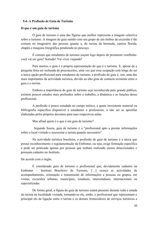 26
5.4- A Profissão de Guia de Turismo
O que é um guia de turismo
O guia de turismo é uma das figuras que melhor representa a imagem colectiva
sobre o turismo. A imagem do guia saindo com seu grupo de um ônibus de excursão é tão
comum no imaginário das pessoas quanto a, do turista de bermuda, camisa florida,
chapéu e maquina fotográfica pendurada no pescoço.
É comum que estudantes de turismo ouçam logo depois de prestarem vestibular:
você vai ser guia? Sortudo! Vai viver viajando!
Para muitos, o guia é a própria representação do que é o turismo. E, apesar de a
pergunta feita ser recheada de preconceitos, uma vez que essa ocupação está longe de ser
a única opção profissional para estudantes de turismo, a profissão de guia é, sim, uma das
mais importantes da actividade turística, devido ao alto grau de contacto existente entre o
guia e o turista.
Embora a importância do guia de turismo seja reconhecida pelo grande público,
existem poucos estudos mais profundos sobre o trabalho, a dinâmica e as funções desse
profissional.
A profissão é pouco estudada no campo teórico, e quase inexistente material ou
bibliografia específica disponível a estudantes e professores, a não ser as apostilas
elaboradas pelos próprios docentes para suas respectivas aulas.
Mas afinal quem é o que é um guia de turismo?
Segundo Souza, guia de turismo é o “profissional apto a prestar informações
sobre o local visitado e assessorar o turista quando necessário”.
Na actividade turística brasileira, a profissão de guia de turismo é a única que
possui reconhecimento e regulamentação da Embratur, ou seja, exige formação específica
e pode ser praticada apenas por pessoas que tenham realizado cursos direccionados e
possuam cadastro no Instituto.
De acordo com o órgão,
É considerado guia de turismo o profissional que, devidamente cadastro na
Embratur – Instituto Brasileiro de Turismo, […] exerça as actividades de
acompanhamento, orientação e transmissão de informações a pessoas ou grupos, em
visitas, excursões urbanas, municipais, estaduais, interestaduais, internacionais ou
especializadas.
De forma geral, a figura do guia de turismo estará presente durante toda a estada
do turista na localidade visitada, tornando-se ele, então, o profissional que representará o
principal elo de ligação entre o turista e os demais fornecedores de serviços turísticos a
 