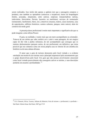 27
serem realizados. Isso inclui não apenas a agência (em que o passageiro comprou o
produto), mas também as operadoras (emissivas e receptivas), meios de hospedagem
(hotéis, pousadas, alojamento, entre outros), empresas transportadoras (aéreas,
rodoviárias, ferroviárias, fluviais, lacustres ou marítimas), serviços de restauração
(restaurantes, lanchonetes, bares, etc.), atractivos (museus, teatros, casas nocturnas, casa
de espectáculos, edifícios históricos, centros culturais, parques, entre outros), alem do
comércio de modo geral.
A presença desse profissional é muito mais importante e significativa do que se
pode imaginar, como afirma Picazo:
O guia, na realidade, é muito mais que um mero acompanhante ou orientador.
Trata-se de um artista que sabe conferir cor e calor a uma paisagem, de um magico
capaz de dar vida a pedras milenares, de um acompanhante que consegue que os
maiores deslocamentos pareçam curtos, de um profissional, em definitivo, que torna
possível que nos sintamos como em nossa própria casa no interior de um arranha-céu
hoteleiro ou de uma cabana africana.
O amor que o guia de turismo demonstra pelo local visitado e a evidente
satisfação em mostra-lo aos turistas será o principal responsável pelo encantamento que
o grupo desenvolvera pelo local. Um guia que não possua envolvimento emocional
como local visitado possivelmente não conseguira cativar os turistas, e suas descrições
perderão em encanto e profundidade. 12
12
Cfr: Chimenti, Silvia; Tavares, Adriana de Menezes; Guia de turismo: o profissional e a profissão –
São Paulo: Editora Senac São Paulo, 2007 pp.17/19
 
