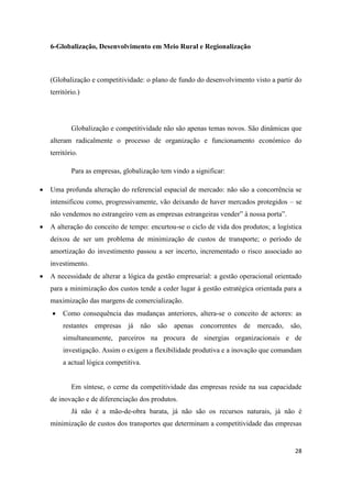 28
6-Globalização, Desenvolvimento em Meio Rural e Regionalização
(Globalização e competitividade: o plano de fundo do desenvolvimento visto a partir do
território.)
Globalização e competitividade não são apenas temas novos. São dinâmicas que
alteram radicalmente o processo de organização e funcionamento económico do
território.
Para as empresas, globalização tem vindo a significar:
 Uma profunda alteração do referencial espacial de mercado: não são a concorrência se
intensificou como, progressivamente, vão deixando de haver mercados protegidos – se
não vendemos no estrangeiro vem as empresas estrangeiras vender” à nossa porta”.
 A alteração do conceito de tempo: encurtou-se o ciclo de vida dos produtos; a logística
deixou de ser um problema de minimização de custos de transporte; o período de
amortização do investimento passou a ser incerto, incrementado o risco associado ao
investimento.
 A necessidade de alterar a lógica da gestão empresarial: a gestão operacional orientado
para a minimização dos custos tende a ceder lugar à gestão estratégica orientada para a
maximização das margens de comercialização.
 Como consequência das mudanças anteriores, altera-se o conceito de actores: as
restantes empresas já não são apenas concorrentes de mercado, são,
simultaneamente, parceiros na procura de sinergias organizacionais e de
investigação. Assim o exigem a flexibilidade produtiva e a inovação que comandam
a actual lógica competitiva.
Em síntese, o cerne da competitividade das empresas reside na sua capacidade
de inovação e de diferenciação dos produtos.
Já não é a mão-de-obra barata, já não são os recursos naturais, já não é
minimização de custos dos transportes que determinam a competitividade das empresas
 