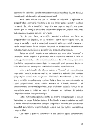29
ou mesmo dos territórios. Actualmente os recursos produtivos chave são, sem dúvida, o
conhecimento, a informação e a textura organizacional.
Neste novo quadro em que se movem as empresas, o epicentro da
competitividade empresarial transferiu-se do seu interior para o respectivo contexto
envolvente. Ou seja, a capacidade competitiva das empresas depende, em grande
medida, quer das condições envolventes da actividade empresarial, quer da forma como
cada empresa se insere na respectiva envolvente.
Dito de outra forma, o território constitui actualmente um factor de
competitividade das empresas, não se limitando a servir-lhes de suporte físico, até
porque a inovação – que é a alavanca da competitividade empresarial, recorde-se –
resulta essencialmente de um processo interactivo de aprendizagem territorialmente
matizado. Poderá mesmo dizer-se que a inovação é socialmente construída.
Assim, no actual contexto, o que determina que nuns sítios “apareçam” e
“floresçam” muitas empresas e que noutros não, é a qualidade ambiental e social do
meio e, particularmente, as infra-estruturas imateriais do desenvolvimento, expressas na
densidade e consistência relacional do tecido empresarial local, na riqueza dos fluxos
locais de informação estratégicos e no bom relacionamento interinstitucional.
Mas, a globalização não alterou apenas a “fórmula” da competitividade
empresarial. Também alterou as condições de concorrência territorial. Num mundo a
que já alguém chamou de “aldeia global” a concorrência de um território já não se faz
com o território geograficamente contíguo. Pode-se fazer com uma outra região ou
cidade geograficamente muito distante. Também os territórios passaram a ser
simultaneamente concorrentes e parceiros, já que actualmente a questão chave já não é a
concorrência com a região do lado, é sobretudo um problema de valorizar
complementaridades, de explorar sinergias.
Dada a mobilidade espacial do capital e a relativa homogeneização da dotação
do território em termos de infra-estruturas de localização, a concorrência interterritorial
já não se estabelece com base nas vantagens comparativas reveladas, mas com base na
capacidade para valorizar as especificidades locais e para criar factores localizados de
competitividade.
Com efeito, o potencial competitivo de um território repusa, conjuntamente,
sobre:
 