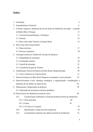 3
Índice
1. Introdução 5
2. Enquadramento Territorial 6
3. Contexto espacial e ambiental da rota da Serra da Aboboreira da região – concelho
de Baião (Baixo Tâmega) 11
3.1. Contexto Geomorfológico e Geológico 13
3.2. Floresta 14
3.3. Breve nota sobre Turismo no Espaço Rural 15
4. Breve nota sobre turismo Rural
4.1. Rotas turísticas 17
4.2. Percursos pedestres 20
5. Animação turística no Âmbito do Turismo de Natureza
5.1. Modalidades de Animação 22
5.2. O animador turístico 24
5.3. O perfil do animador 25
5.4. A profissão de guia de Turismo 26
6. Globalização, Desenvolvimento em Meio Rural e Regionalização 28
6.1. Lazer e Natureza no Turismo Rural 31
7. Desenvolvimento em Meio Rural: Rupturas conceptuais e novos desafios 32
8. Desenvolvimento Local, liderança estratégica e regionalização: considerações a
propósito de um debate na ordem do dia 38
9. Planeamento e Organização de projectos 39
9.1. Elaboração de um projecto turístico (panfleto)
10. Rota da Serra da Aboboreira (estudo de caso) 40
10.1. Caracterização Ambiental e Territorial da Rota da Serra da Aboboreira
10.1.1.Flora autóctone 40
10.1.2.Fauna 45
10.1.3.As Casas e os Lugares 47
10.2. Identificação e estudo da micro-toponimia 50
10.3. Levantamento estatístico das aldeias da Serra da Aboboreira 51
 