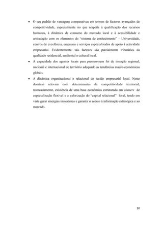 30
 O seu padrão de vantagens comparativas em termos de factores avançados de
competitividade, especialmente no que respeita à qualificação dos recursos
humanos, à dinâmica de consumo do mercado local e à acessibilidade e
articulação com os elementos do “sistema de conhecimento” – Universidade,
centros de excelência, empresas e serviços especializados de apoio à actividade
empresarial. Evidentemente, tais factores são parcialmente tributários da
qualidade residencial, ambiental e cultural local.
 A capacidade dos agentes locais para promoverem foi de inserção regional,
nacional e internacional do território adequado às tendências macro-económicas
globais.
 A dinâmica organizacional e relacional do tecido empresarial local. Neste
domínio relevam com determinantes da competitividade territorial,
nomeadamente, existência de uma base económica estruturada em clusters de
especialização flexível e a valorização do “capital relacional” local, tendo em
vista gerar sinergias inovadoras e garantir o acesso á informação estratégica e ao
mercado.
 