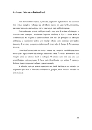 31
6.1. Lazer e Natureza no Turismo Rural
Num movimento histórico e pendular, segmentos significativos da sociedade
têm voltado atenção à realização de actividades lúdicas em áreas verdes, montanhas,
cavernas, lagos, rios, cachoeiras e outros recursos do meio ambiente natural.
O ecoturismo ou turismo ecológico envolve uma série de acções voltadas para o
contacto com paisagens, acarretando impactos mínimos à flora e fauna. Com a
sistematização das viagens ao cenário natural, com base em princípios de educação
ambiental, o ecoturismo acabou por manter relação com inúmeras actividades:
desportos de aventura na natureza, turismo rural, observação da fauna e da flora, estudos
do meio.
Essas interfaces ocorrem de modo a termos um campo de similaridades muito
maior que a especificidade de cada tipo de turismo verde. É nítida a proximidade e as
relações entre os turismos rural e ecológico. O turismo rural tem sido uma das
possibilidades contemporâneas de lazer mais identificadas com visitas À natureza.
Existem alguns pontos que explicam essa proximidade.
A primeira está nas pessoas esbarrarem na difícil localização de unidades de
alojamento próximas às áreas visitadas (reservas, parques, sítios naturais, unidades de
conservação).
 