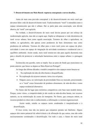 32
7- Desenvolvimento em Meio Rural: rupturas conceptuais e novos desafios.
Antes de mais uma previsão conceptual: é de desenvolvimento em meio rural que
devemos falar e não de desenvolvimento rural. Tradicionalmente “rural” é entendido como o
espaço remanescente que não é urbano. Daí se parte para uma associação, sem dúvida
abusiva, de “rural” com agrícola.
Na verdade, o desenvolvimento do meio rural devera passar por um esforço de
modernização agrícola, mas não se esgota aqui. Impõe-se ultrapassar a visão dicotómica do
rural versus urbano, bem como aquela associação. Teremos de olhar a agricultura, ou
melhor, os agricultores, não apenas como produtores de bens alimentares mas como
produtores de ambiente. Teremos de olhar para o meio rural como um espaço de pluri-
actividade e como um espaço de integração da actividade económica e residencial com o
equilíbrio ambiental. Assim sendo, meio rural remete-nos não para aquela dicotomia mas
para o desafio de promover a articulação harmoniosa entre o espaço urbano e a paisagem
rural.
Esclarecida esta questão, outra se impõe: face ao pano do fundo que enunciamos no
ponto anterior, que futuro se depara ao Meio Rural em Portugal?
Ao longo das últimas décadas o modelo competitivo dos espaços rurais baseou-se:
 Na exploração da mão-de-obra barata e desqualificada;
 Na exploração de recursos naturais: terra e/ou sol-praia;
 Nalguns casos, na valorização da proximidade física ao mercado, posicionando-
se o “rural” como fornecedor de produtos alimentares, de mão-de-obra e como
espaço residencial alternativo.
No futuro não há lugar para territórios competitivos com base num modelo destes.
Porque, como vimos, a competitividade já não reside na mão-de-obra barata, nos recursos
naturais, ou na minimização de custos de transporte. No futuro, que começou ontem, os
recursos produtivos chave são o conhecimento, a informação e a textura organizacional.
Assim sendo, estarão os espaços rurais condenados á marginalização e á
desertificação,
O risco existe, mas não me parece que estejamos perante um fatalismo. Alguns
espaços têm maior potencial de sobrevivência e de afirmação do que outros, mas não estão
necessariamente coordenados á desertificação. Em todo o caso, o futuro do meio rural
 