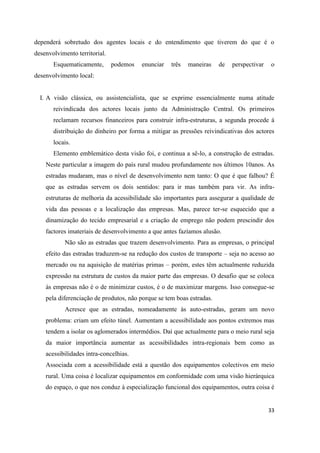 33
dependerá sobretudo dos agentes locais e do entendimento que tiverem do que é o
desenvolvimento territorial.
Esquematicamente, podemos enunciar três maneiras de perspectivar o
desenvolvimento local:
I. A visão clássica, ou assistencialista, que se exprime essencialmente numa atitude
reivindicada dos actores locais junto da Administração Central. Os primeiros
reclamam recursos financeiros para construir infra-estruturas, a segunda procede á
distribuição do dinheiro por forma a mitigar as pressões reivindicativas dos actores
locais.
Elemento emblemático desta visão foi, e continua a sê-lo, a construção de estradas.
Neste particular a imagem do país rural mudou profundamente nos últimos 10anos. As
estradas mudaram, mas o nível de desenvolvimento nem tanto: O que é que falhou? É
que as estradas servem os dois sentidos: para ir mas também para vir. As infra-
estruturas de melhoria da acessibilidade são importantes para assegurar a qualidade de
vida das pessoas e a localização das empresas. Mas, parece ter-se esquecido que a
dinamização do tecido empresarial e a criação de emprego não podem prescindir dos
factores imateriais de desenvolvimento a que antes fazíamos alusão.
Não são as estradas que trazem desenvolvimento. Para as empresas, o principal
efeito das estradas traduzem-se na redução dos custos de transporte – seja no acesso ao
mercado ou na aquisição de matérias primas – porém, estes têm actualmente reduzida
expressão na estrutura de custos da maior parte das empresas. O desafio que se coloca
às empresas não é o de minimizar custos, é o de maximizar margens. Isso consegue-se
pela diferenciação de produtos, não porque se tem boas estradas.
Acresce que as estradas, nomeadamente às auto-estradas, geram um novo
problema: criam um efeito túnel. Aumentam a acessibilidade aos pontos extremos mas
tendem a isolar os aglomerados intermédios. Daí que actualmente para o meio rural seja
da maior importância aumentar as acessibilidades intra-regionais bem como as
acessibilidades intra-concelhias.
Associada com a acessibilidade está a questão dos equipamentos colectivos em meio
rural. Uma coisa é localizar equipamentos em conformidade com uma visão hierárquica
do espaço, o que nos conduz à especialização funcional dos equipamentos, outra coisa é
 