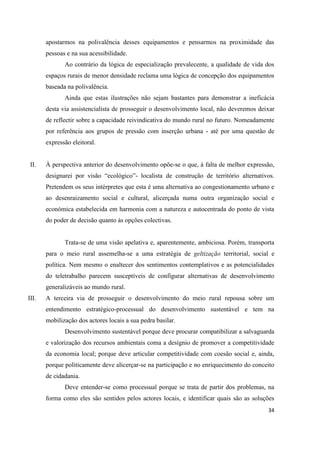 34
apostarmos na polivalência desses equipamentos e pensarmos na proximidade das
pessoas e na sua acessibilidade.
Ao contrário da lógica de especialização prevalecente, a qualidade de vida dos
espaços rurais de menor densidade reclama uma lógica de concepção dos equipamentos
baseada na polivalência.
Ainda que estas ilustrações não sejam bastantes para demonstrar a ineficácia
desta via assistencialista de prosseguir o desenvolvimento local, não deveremos deixar
de reflectir sobre a capacidade reivindicativa do mundo rural no futuro. Nomeadamente
por referência aos grupos de pressão com inserção urbana - até por uma questão de
expressão eleitoral.
II. À perspectiva anterior do desenvolvimento opõe-se o que, à falta de melhor expressão,
designarei por visão “ecológico”- localista de construção de território alternativos.
Pretendem os seus intérpretes que esta é uma alternativa ao congestionamento urbano e
ao desenraizamento social e cultural, alicerçada numa outra organização social e
económica estabelecida em harmonia com a natureza e autocentrada do ponto de vista
do poder de decisão quanto às opções colectivas.
Trata-se de uma visão apelativa e, aparentemente, ambiciosa. Porém, transporta
para o meio rural assemelha-se a uma estratégia de geltização territorial, social e
política. Nem mesmo o enaltecer dos sentimentos contemplativos e as potencialidades
do teletrabalho parecem susceptíveis de configurar alternativas de desenvolvimento
generalizáveis ao mundo rural.
III. A terceira via de prosseguir o desenvolvimento do meio rural repousa sobre um
entendimento estratégico-processual do desenvolvimento sustentável e tem na
mobilização dos actores locais a sua pedra basilar.
Desenvolvimento sustentável porque deve procurar compatibilizar a salvaguarda
e valorização dos recursos ambientais coma a desígnio de promover a competitividade
da economia local; porque deve articular competitividade com coesão social e, ainda,
porque politicamente deve alicerçar-se na participação e no enriquecimento do conceito
de cidadania.
Deve entender-se como processual porque se trata de partir dos problemas, na
forma como eles são sentidos pelos actores locais, e identificar quais são as soluções
 
