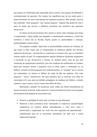 35
que podem ser viabilizadas pela capacidade desses actores, sem prejuízo da definição e
contratualização de parcerias. Por ventura isto significará que, de um modo geral, o
desenvolvimento em meio rural passará por pequenos projectos. Mas atenção: convém
não confundir “fazer pequenos” com “pensar pequeno”. Importa não perder de vista o
pano de fundo que envolve a dinâmica económica dos territórios que queremos
desenvolver.
O esforço de desenvolvimento deve apoiar-se numa visão estratégica por forma
a compreender a lógica global que enquadra a transformação económica e social dos
territórios e retirar daí as devidas ilações quanto às oportunidades e ameaças,
potencialidades e pontos fracos.
Um pequeno exemplo. Aproveitar as potencialidades turísticas do Alentejo, de
que muito se fala, requer que se compreendam as dinâmicas globais dos diversos
segmentos da procura – até para não se cometerem os mesmos erros que se cometeram
noutras regiões do país. Se compreendermos aquelas dinâmicas facilmente chegaremos
à conclusão de que desenvolver o turismo no Alentejo passa, mais do que pela
construção de equipamentos hoteleiros, por criar condições de acolhimento ao visitante,
passa por estarmos atentos a pequenas coisa as como sejam: a sinalização na via
pública, a horário de funcionamento dos estabelecimentos, as “entradas” que se servem
nos restaurantes, ou mesmo os hábitos da venda do pão nas padarias. Ora, estas
pequenas “ coisas” remetem-nos, não para domínios que se resolvam com obras de
construção civil, mas, para um trabalho pedagógico de mudança dos hábitos e atitudes
culturais, o que é menos visível e muito mais difícil de fazer.
Retomando a questão. Se aceitarmos como valido este último entendimento do
desenvolvimento territorial, então promover o desenvolvimento do meio rural português
deverá passar pela adopção de uma politica que:
 Promova a qualidade do meio rural, em todas as suas dimensões.
 Dinamize a base económica local valorizando as respectivas especificidades
competitivas no contexto global, nomeadamente o saber fazer local, e
promovendo a organização em cacho dos seus segmentos de especialização –
estabelecendo para tal as necessárias articulações em rede com o tecido
empresarial regional.
 