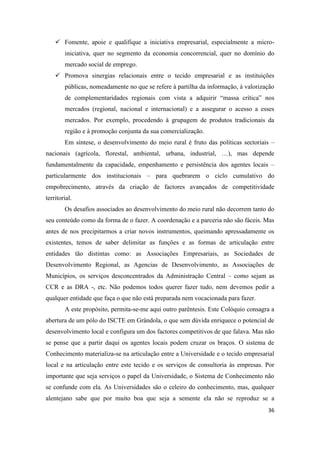 36
 Fomente, apoie e qualifique a iniciativa empresarial, especialmente a micro-
iniciativa, quer no segmento da economia concorrencial, quer no domínio do
mercado social de emprego.
 Promova sinergias relacionais entre o tecido empresarial e as instituições
públicas, nomeadamente no que se refere à partilha da informação, à valorização
de complementaridades regionais com vista a adquirir “massa crítica” nos
mercados (regional, nacional e internacional) e a assegurar o acesso a esses
mercados. Por exemplo, procedendo à grupagem de produtos tradicionais da
região e à promoção conjunta da sua comercialização.
Em síntese, o desenvolvimento do meio rural é fruto das políticas sectoriais –
nacionais (agrícola, florestal, ambiental, urbana, industrial, …), mas depende
fundamentalmente da capacidade, empenhamento e persistência dos agentes locais –
particularmente dos institucionais – para quebrarem o ciclo cumulativo do
empobrecimento, através da criação de factores avançados de competitividade
territorial.
Os desafios associados ao desenvolvimento do meio rural não decorrem tanto do
seu conteúdo como da forma de o fazer. A coordenação e a parceria não são fáceis. Mas
antes de nos precipitarmos a criar novos instrumentos, queimando apressadamente os
existentes, temos de saber delimitar as funções e as formas de articulação entre
entidades tão distintas como: as Associações Empresariais, as Sociedades de
Desenvolvimento Regional, as Agencias de Desenvolvimento, as Associações de
Municípios, os serviços desconcentrados da Administração Central – como sejam as
CCR e as DRA -, etc. Não podemos todos querer fazer tudo, nem devemos pedir a
qualquer entidade que faça o que não está preparada nem vocacionada para fazer.
A este propósito, permita-se-me aqui outro parêntesis. Este Colóquio consagra a
abertura de um pólo do ISCTE em Grândola, o que sem dúvida enriquece o potencial de
desenvolvimento local e configura um dos factores competitivos de que falava. Mas não
se pense que a partir daqui os agentes locais podem cruzar os braços. O sistema de
Conhecimento materializa-se na articulação entre a Universidade e o tecido empresarial
local e na articulação entre este tecido e os serviços de consultoria às empresas. Por
importante que seja serviços o papel da Universidade, o Sistema de Conhecimento não
se confunde com ela. As Universidades são o celeiro do conhecimento, mas, qualquer
alentejano sabe que por muito boa que seja a semente ela não se reproduz se a
 