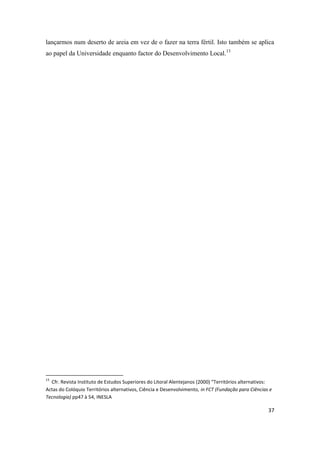 37
lançarmos num deserto de areia em vez de o fazer na terra fértil. Isto também se aplica
ao papel da Universidade enquanto factor do Desenvolvimento Local.13
13
Cfr. Revista Instituto de Estudos Superiores do Litoral Alentejanos (2000) “Territórios alternativos:
Actas do Colóquio Territórios alternativos, Ciência e Desenvolvimento, in FCT (Fundação para Ciências e
Tecnologia) pp47 à 54, INESLA
 