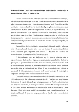 38
8-Desenvolvimento Local, liderança estratégica e Regionalização: considerações a
propósito de um debate na ordem do dia
Decorre das considerações anteriores que a capacidade de liderança estratégica,
a coordenação supra-municipal da decisão e a parceria entre actores - contratualizada ou
não – constituem instrumentos - chave do desenvolvimento local. Com efeito, a visão
estratégica – processual do Desenvolvimento Local pressupõe a existência de suportes
organizacionais de base territorial que promovam o diálogo, a responsabilização e a
parceria entre os agentes locais. Mas para o fazerem com eficácia e eficiência é preciso
que detenham poder de decisão. Adicionalmente, para que possam ser o intérprete do
interesse colectivo é necessário que as suas decisões sejam socialmente legitimadas. Em
democracia esta legitimação decorre da escolha dos titulares dos órgãos de poder por
sufrágio eleitoral.
Os municípios detêm significativa autonomia e legitimidade social – reforçada
aliás pela exemplaridade da obra feita – mas não dispõem de massa crítica, não têm
escala suficiente, para responder com eficácia e eficiência aos desafios do
desenvolvimento local no actual contexto de globalização.
A Regionalização agora em Referendo não é a solução milagrosa para o
desenvolvimento Regional. Este depende sobretudo da natureza da Politica Regional a
prosseguir – o que não está em discussão – mas, seja como for, o desenvolvimento local
e regional não pode prescindir de um suporte organizacional que lhe confira liderança
estratégica. Ora, a Regionalização em debate é uma oportunidade para reforçar a
capacidade de liderança de desenvolvimento local, promover espaços de concertação e
de parceria estratégica entre os actores do desenvolvimento.
Conseguem imaginar o que será hoje á qualidade de vida dos portugueses se em
1976 não tivessem sido criadas as Autarquias Locais? Pois bem, no actual quadro
institucional de suporte à inserção geo-estratégica do país, as Regiões Administrativas
são, nem mais nem menos, os municípios da União Europeia. Os Municípios estão para
o País, como Regiões Administrativas deveriam estar para as instituições da União
Europeia. Afinal, hoje, como em 1976, o que está em causa com a Regionalização é o
direito e a liberdade de tomarmos nas próprias mãos as decisões sobre o nosso destino
colectivo.
 