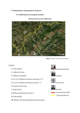 39
9- Planeamento e Organização de Projectos
9.1- Elaboração de um projecto turístico
Percurso da serra da Aboboreira
Mapa 4: Percurso da Serra da Aboboreira
Legenda:
1. Centro Hípico
2. Aldeia de Currais
3. Aldeia de Almofrela
4. (4.1/4.2). Dólmens de Outeiro de Gregos 1 e 2
5. (5.1/5.2). Dólmens de Outeiro de Ante 1 e 3
6. Capela N.Srª da Guia
7. Pedra do Sol
8. Dólmen de Meninas de Castro 3
9. Fonte do Mel
10. Dólmen Chã da Parada (Monumento Nacional)
Parque de Merendas
Albergue
Parque Eólico
Alminhas
Estrada Nacional N321
Trajecto do Percurso
 