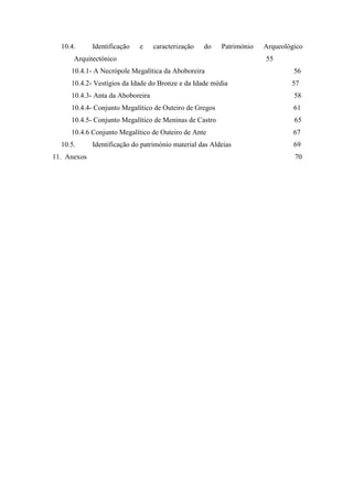 4
10.4. Identificação e caracterização do Património Arqueológico
Arquitectónico 55
10.4.1- A Necrópole Megalítica da Aboboreira 56
10.4.2- Vestígios da Idade do Bronze e da Idade média 57
10.4.3- Anta da Aboboreira 58
10.4.4- Conjunto Megalítico de Outeiro de Gregos 61
10.4.5- Conjunto Megalítico de Meninas de Castro 65
10.4.6 Conjunto Megalítico de Outeiro de Ante 67
10.5. Identificação do património material das Aldeias 69
11. Anexos 70
 