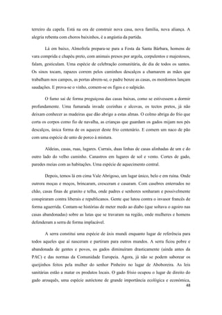 48
terreiro da capela. Está na ora de construir nova casa, nova família, nova aliança. A
alegria rebenta com choros baixinhos, é a angústia da partida.
Lá em baixo, Almofrela prepara-se para a Festa da Santa Bárbara, homens de
vara comprida e chapéu preto, com animais presos por argola, corpulentos e majestosos,
falam, gesticulam. Uma espécie de celebração comunitária, de dia de todos os santos.
Os sinos tocam, rapazes correm pelos caminhos descalços a chamarem as mães que
trabalham nos campos, as portas abrem-se, o padre benze as casas, os mordomos lançam
saudações. E prova-se o vinho, comem-se os figos e o salpicão.
O fumo sai de forma preguiçosa das casas baixas, como se estivessem a dormir
profundamente. Uma fumarada invade cozinhas e alcovas, os tectos pretos, já não
deixam conhecer as madeiras que dão abrigo a estas almas. O colmo abriga do frio que
corta os corpos como fio de navalha, as crianças que guardam os gados mijam nos pés
descalços, única forma de os aquecer deste frio centenário. E comem um naco de pão
com uma espécie de unto de porco à mistura.
Aldeias, casas, ruas, lugares. Currais, duas linhas de casas alinhadas de um e do
outro lado do velho caminho. Canastros em lugares de sol e vento. Cortes de gado,
paredes meias com as habitações. Uma espécie de aquecimento central.
Depois, temos lá em cima Vale Abrigoso, um lugar único, belo e em ruína. Onde
outrora moças e moços, brincaram, cresceram e casaram. Com casebres enterrados no
chão, casas finas de granito e telha, onde padres e senhores sonharam e possivelmente
conspiraram contra liberais e republicanos. Gente que lutou contra o invasor francês de
forma aguerrida. Contam-se histórias de meter medo ao diabo (que soltava o agoiro nas
casas abandonadas) sobre as lutas que se travaram na região, onde mulheres e homens
defenderam a serra de forma implacável.
A serra constitui uma espécie de áxis mundi enquanto lugar de referência para
todos aqueles que aí nasceram e partiram para outros mundos. A serra ficou pobre e
abandonada de gentes e povos, os gados diminuíram drasticamente (ainda antes da
PAC) e das normas da Comunidade Europeia. Agora, já não se podem saborear os
queijinhos feitos pela mulher do senhor Pinheiro no lugar de Aboboreira. As leis
sanitárias estão a matar os produtos locais. O gado frísio ocupou o lugar de direito do
gado arouquês, uma espécie autóctone de grande importância ecológica e económica,
 