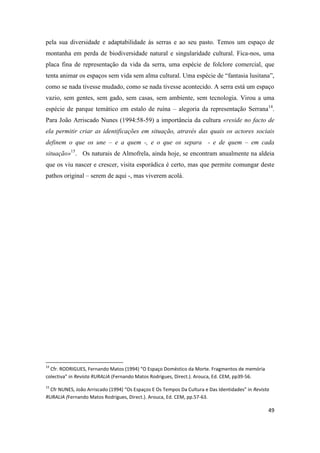 49
pela sua diversidade e adaptabilidade às serras e ao seu pasto. Temos um espaço de
montanha em perda de biodiversidade natural e singularidade cultural. Fica-nos, uma
placa fina de representação da vida da serra, uma espécie de folclore comercial, que
tenta animar os espaços sem vida sem alma cultural. Uma espécie de “fantasia lusitana”,
como se nada tivesse mudado, como se nada tivesse acontecido. A serra está um espaço
vazio, sem gentes, sem gado, sem casas, sem ambiente, sem tecnologia. Virou a uma
espécie de parque temático em estalo de ruína – alegoria da representação Serrana14
.
Para João Arriscado Nunes (1994:58-59) a importância da cultura «reside no facto de
ela permitir criar as identificações em situação, através das quais os actores sociais
definem o que os une – e a quem -, e o que os separa - e de quem – em cada
situação»15
. Os naturais de Almofrela, ainda hoje, se encontram anualmente na aldeia
que os viu nascer e crescer, visita esporádica é certo, mas que permite comungar deste
pathos original – serem de aqui -, mas viverem acolá.
14
Cfr. RODRIGUES, Fernando Matos (1994) “O Espaço Doméstico da Morte. Fragmentos de memória
colectiva” in Revista RURALIA (Fernando Matos Rodrigues, Direct.). Arouca, Ed. CEM, pp39-56.
15
Cfr NUNES, João Arriscado (1994) “Os Espaços E Os Tempos Da Cultura e Das Identidades” in Revista
RURALIA (Fernando Matos Rodrigues, Direct.). Arouca, Ed. CEM, pp.57-63.
 