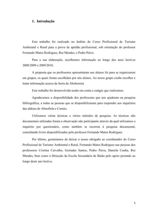 5
1. Introdução
Este trabalho foi realizado no âmbito do Curso Profissional de Turismo
Ambiental e Rural para a prova de aptidão profissional, sob orientação do professor
Fernando Matos Rodrigues, Rui Mendes, e Pedro Paiva.
Para a sua elaboração, recolhemos informação ao longo dos anos lectivos
2008/2009 e 2009/2010.
A proposta que os professores apresentaram aos alunos foi para se organizarem
em grupos, os quais foram escolhidos por nós alunos. Ao nosso grupo coube recolher e
tratar informação acerca da Serra da Aboboreira
Este trabalho foi desenvolvido tendo em conta o estágio que realizemos.
Agradecemos a disponibilidade dos professores que nos ajudaram na pesquisa
bibliográfica, a todas as pessoas que se disponibilizaram para responder aos inquéritos
das aldeias de Almofrela e Currais.
Utilizamos várias técnicas e vários métodos de pesquisa. As técnicas não
documentais utilizadas foram a observação não participante através da qual utilizamos o
inquérito por questionário, como também se recorreu à pesquisa documental,
consultando livros disponibilizados pelo professor Fernando Matos Rodrigues.
Por último, gostaríamos de deixar o nosso obrigado ao coordenador do Curso
Profissional de Turismo Ambiental e Rural, Fernando Matos Rodrigues nas pessoas dos
professores Cristina Carvalho, Gertudes Santos, Pedro Paiva, Daniela Cunha, Rui
Mendes, bem como à Direcção da Escola Secundária de Baião pelo apoio prestado ao
longo deste ano lectivo.
 