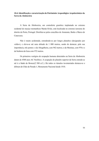 55
10.4- Identificação e caracterização do Património Arqueológico Arquitectónico da
Serra da Aboboreira
A Serra da Aboboreira, um contraforte granítico implantado no extremo
ocidental do maciço montanhoso Marão/Alvão, está localizada no extremo noroeste do
distrito do Porto, Portugal. Distribui-se pelos concelhos de Amarante, Baião e Marco de
Canaveses.
Não é muito acidentada, estendendo-se por longos planaltos (designados por
«chãs»), e eleva-se até uma altitude de 1 000 metros, sendo de destacar, pela sua
importância, três pontos: o da Abogalheira, com 962 metros; o de Meninas, com 970 e o
da Senhora da Guia com 972 metros.
Os primeiros vestígios de ocupação humana detectados na Serra da Aboboreira
datam de 4500 anos AC Neolítico. A ocupação do planalto superior da Serra estende-se
até à a Idade do Bronze(2 500 a.C.). De todos os túmulos inventariados destaca-se o
dólmen de Chão de Parada 1, Monumento Nacional desde 1910.
 