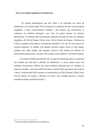 56
10.4.1A necrópole megalítica da Aboboreira
Os estudos arqueológicos que têm vindo a ser realizados nas serras da
Aboboreira e do Castelo desde 1978 revelaram já a existência de uma vasta necrópole
megalítica, a única exaustivamente estudada e das maiores que actualmente se
conhecem em território português, com cerca de quatro dezenas de mamoas
identificadas. As mamoas estão normalmente dispostas em grupos (como nos conjuntos
megalíticos de Chã de Parada, Chã de Ante, Chã de Outeiro de Gregos e Meninas do
Crasto), ocupando zonas planas, normalmente planálticas. No seio de uma maioria de
mamoas pequenas, ou médias, cuja datação científica sugere serem as mais antigas
(embora nem todas tenham sido datadas), insere-se uma minoria de dólmens de
relativamente grande porte, um deles com corredor e átrio (dólmen 1 de Chã de Parada).
Na estrada de Baião para Mesão Frio, no lugar de Queimada, pode-se seguir por
um estradão que sobe para o planalto da Aboboreira e o cruza, dando acesso aos
múltiplos monumentos. Embora não exista nenhuma indicação para os visitantes ao
longo do estradão, o que torna difícil encontrar a maioria deles para quem não conheça
o local, é relativamente fácil encontrar os monumentos na Chã de Parada, Chã de Ante,
Chã de Outeiro de Gregos e Meninas do Crasto. Este estradão percorre o mesmo
caminho da antiga «estrada da liteira»16
.
16
http://pt.wikipedia.org/wiki/Serra_da_Aboboreira
 