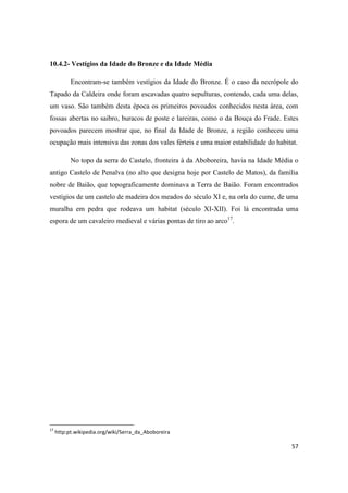 57
10.4.2- Vestígios da Idade do Bronze e da Idade Média
Encontram-se também vestígios da Idade do Bronze. É o caso da necrópole do
Tapado da Caldeira onde foram escavadas quatro sepulturas, contendo, cada uma delas,
um vaso. São também desta época os primeiros povoados conhecidos nesta área, com
fossas abertas no saibro, buracos de poste e lareiras, como o da Bouça do Frade. Estes
povoados parecem mostrar que, no final da Idade de Bronze, a região conheceu uma
ocupação mais intensiva das zonas dos vales férteis e uma maior estabilidade do habitat.
No topo da serra do Castelo, fronteira à da Aboboreira, havia na Idade Média o
antigo Castelo de Penalva (no alto que designa hoje por Castelo de Matos), da família
nobre de Baião, que topograficamente dominava a Terra de Baião. Foram encontrados
vestígios de um castelo de madeira dos meados do século XI e, na orla do cume, de uma
muralha em pedra que rodeava um habitat (século XI-XII). Foi lá encontrada uma
espora de um cavaleiro medieval e várias pontas de tiro ao arco17
.
17
http:pt.wikipedia.org/wiki/Serra_da_Aboboreira
 