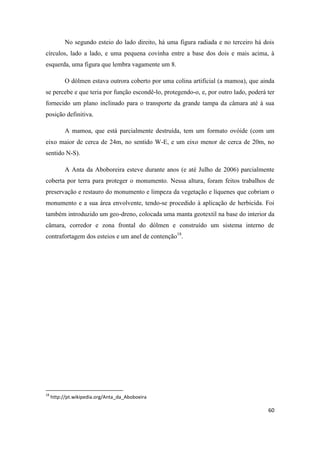 60
No segundo esteio do lado direito, há uma figura radiada e no terceiro há dois
círculos, lado a lado, e uma pequena covinha entre a base dos dois e mais acima, à
esquerda, uma figura que lembra vagamente um 8.
O dólmen estava outrora coberto por uma colina artificial (a mamoa), que ainda
se percebe e que teria por função escondê-lo, protegendo-o, e, por outro lado, poderá ter
fornecido um plano inclinado para o transporte da grande tampa da câmara até à sua
posição definitiva.
A mamoa, que está parcialmente destruída, tem um formato ovóide (com um
eixo maior de cerca de 24m, no sentido W-E, e um eixo menor de cerca de 20m, no
sentido N-S).
A Anta da Aboboreira esteve durante anos (e até Julho de 2006) parcialmente
coberta por terra para proteger o monumento. Nessa altura, foram feitos trabalhos de
preservação e restauro do monumento e limpeza da vegetação e líquenes que cobriam o
monumento e a sua área envolvente, tendo-se procedido à aplicação de herbicida. Foi
também introduzido um geo-dreno, colocada uma manta geotextil na base do interior da
câmara, corredor e zona frontal do dólmen e construído um sistema interno de
contrafortagem dos esteios e um anel de contenção18
.
18
http://pt.wikipedia.org/Anta_da_Aboboeira
 